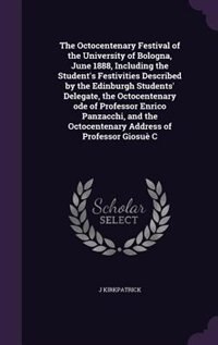 The Octocentenary Festival of the University of Bologna, June 1888, Including the Student's Festivities Described by the Edinburgh Students' Delegate, the Octocentenary ode of Professor Enrico Panzacchi, and the Octocentenary Address of Professor Giosuè C