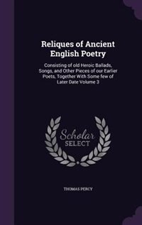 Reliques of Ancient English Poetry: Consisting of old Heroic Ballads, Songs, and Other Pieces of our Earlier Poets, Together With Some