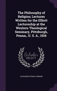 The Philosophy of Religion; Lectures Written for the Elliott Lectureship at the Western Theological Seminary, Pittsburgh, Penna., U. S. A., 1916