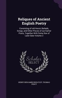 Reliques of Ancient English Poetry: Consisting of old Heroic Ballads, Songs, and Other Pieces of our Earlier Poets, Together With Some