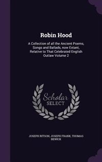 Robin Hood: A Collection of all the Ancient Poems, Songs and Ballads, now Extant, Relative to That Celebrated E