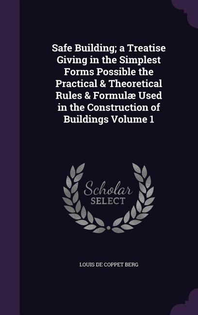 Safe Building; a Treatise Giving in the Simplest Forms Possible the Practical & Theoretical Rules & Formulæ Used in the Construction of Buildings Volume 1