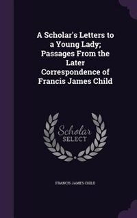 A Scholar's Letters to a Young Lady; Passages From the Later Correspondence of Francis James Child