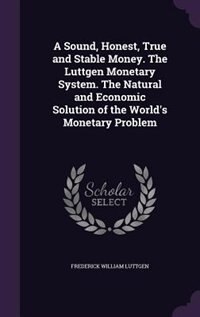 Front cover_A Sound, Honest, True and Stable Money. The Luttgen Monetary System. The Natural and Economic Solution of the World's Monetary Problem