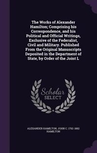 The Works of Alexander Hamilton; Comprising his Correspondence, and his Political and Official Writings, Exclusive of the Federalist, Civil and Military. Published From the Original Manuscripts Deposited in the Department of State, by Order of the Joint L