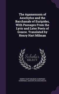 The Agamemnon of Aeschylus and the Bacchanals of Euripides, With Passages From the Lyric and Later Poets of Greece. Translated by Henry Hart Milman