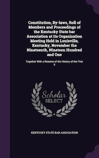 Constitution, By-laws, Roll of Members and Proceedings of the Kentucky State bar Association at its Organization Meeting Held in Louisville, Kentucky, November the Nineteenth, Nineteen Hundred and One: Together With a Resume of the History of the First S