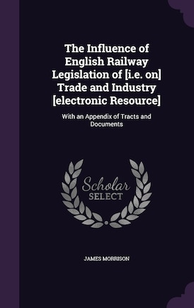 The Influence of English Railway Legislation of [i.e. on] Trade and Industry [electronic Resource]: With an Appendix of Tracts and Documents