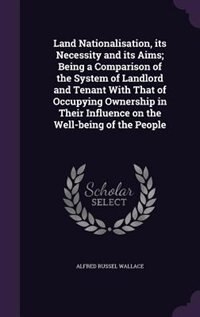 Land Nationalisation, its Necessity and its Aims; Being a Comparison of the System of Landlord and Tenant With That of Occupying Ownership in Their Influence on the Well-being of the People