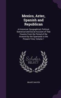 Mexico, Aztec, Spanish and Republican: A Historical, Geographical, Political, Statistical and Social Account of That Country From the Period of the Invasion by the Spaniards to the Present Time; Volume 1