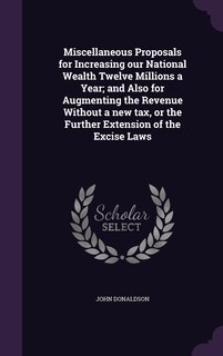 Front cover_Miscellaneous Proposals for Increasing our National Wealth Twelve Millions a Year; and Also for Augmenting the Revenue Without a new tax, or the Further Extension of the Excise Laws