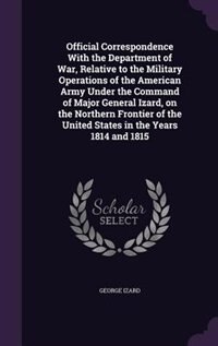 Front cover_Official Correspondence With the Department of War, Relative to the Military Operations of the American Army Under the Command of Major General Izard, on the Northern Frontier of the United States in the Years 1814 and 1815