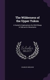 The Wilderness of the Upper Yukon: A Hunter's Explorations for Wild Sheep in Sub-arctic Mountains