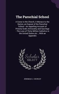 The Parochial School: A Curse to the Church, A Menace to the Nation, an Exposé of the Parochial School - An Appalling Account of Priestly Graft, Immorality and Sacrilege - The Loss of Thirty Million Catholics in the United States etc.; With an Appendix