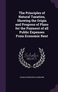 The Principles of Natural Taxation, Showing the Origin and Progress of Plans for the Payment of all Public Expenses From Economic Rent