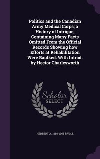 Politics and the Canadian Army Medical Corps; a History of Intrigue, Containing Many Facts Omitted From the Official Records Showing how Efforts at Rehabilitation Were Baulked. With Introd. by Hector Charlesworth