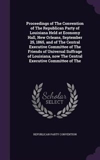 Front cover_Proceedings of The Convention of The Republican Party of Louisiana Held at Economy Hall, New Orleans, September 25, 1865, and of The Central Executive Committee of The Friends of Universal Suffrage of Louisiana, now The Central Executive Committee of The