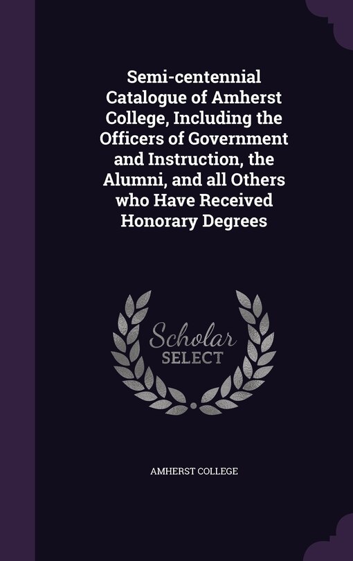Semi-centennial Catalogue of Amherst College, Including the Officers of Government and Instruction, the Alumni, and all Others who Have Received Honorary Degrees