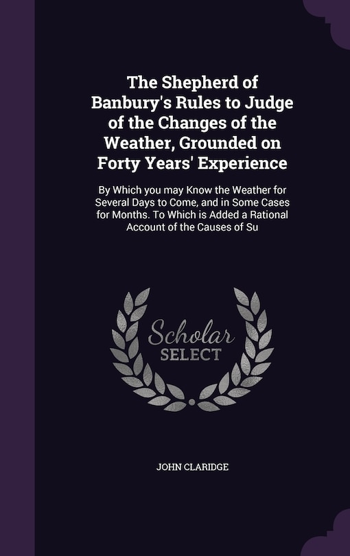 The Shepherd of Banbury's Rules to Judge of the Changes of the Weather, Grounded on Forty Years' Experience: By Which you may Know the Weather for Several Days to Come, and in Some Cases for Months. To Which is Added a Rational Account of the Causes of Su