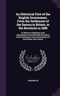 An Historical View of the English Government, From the Settlement of the Saxons in Britain, to the Revolutin in 1688: To Which are Subjoined, Some Dissertations Connected With the History of the Government, From the Revolution To the Present Time Volume