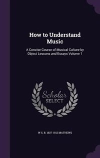 How to Understand Music: A Concise Course of Musical Culture by Object Lessons and Essays Volume 1