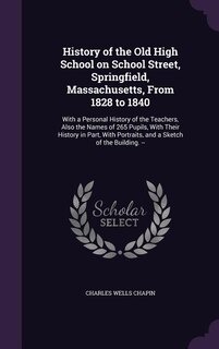 History of the Old High School on School Street, Springfield, Massachusetts, From 1828 to 1840: With a Personal History of the Teachers, Also the Names of 265 Pupils, With Their History in Part,