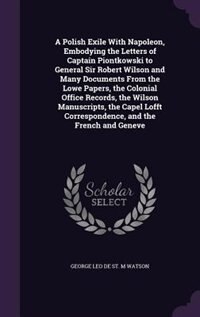 A Polish Exile With Napoleon, Embodying the Letters of Captain Piontkowski to General Sir Robert Wilson and Many Documents From the Lowe Papers, the Colonial Office Records, the Wilson Manuscripts, the Capel Lofft Correspondence, and the French and Geneve