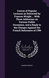 Course of Popular Lectures as Delivered by Frances Wright ... With Three Addresses on Various Public Occasions, and a Reply to the Charges Against the French Reformers of 1789