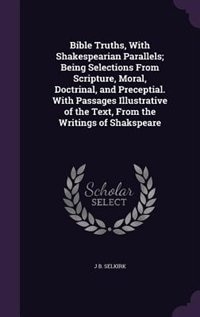 Bible Truths, With Shakespearian Parallels; Being Selections From Scripture, Moral, Doctrinal, and Preceptial. With Passages Illustrative of the Text, From the Writings of Shakspeare