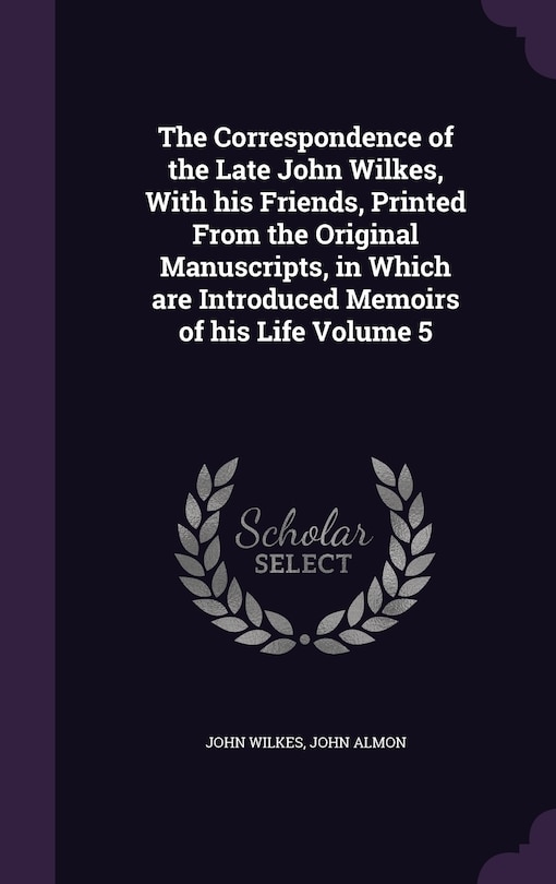 The Correspondence of the Late John Wilkes, With his Friends, Printed From the Original Manuscripts, in Which are Introduced Memoirs of his Life Volume 5