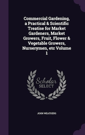 Commercial Gardening, a Practical & Scientific Treatise for Market Gardeners, Market Growers, Fruit, Flower & Vegetable Growers, Nurserymen, etc Volume 1