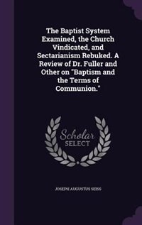 The Baptist System Examined, the Church Vindicated, and Sectarianism Rebuked. A Review of Dr. Fuller and Other on Baptism and the Terms of Communion.