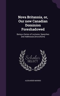 Nova Britannia, or, Our new Canadian Dominion Foreshadowed: Being a Series of Lectures, Speeches and Addresses [microform]