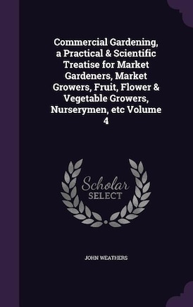 Commercial Gardening, a Practical & Scientific Treatise for Market Gardeners, Market Growers, Fruit, Flower & Vegetable Growers, Nurserymen, etc Volume 4