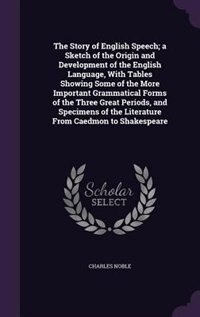 The Story of English Speech; a Sketch of the Origin and Development of the English Language, With Tables Showing Some of the More Important Grammatical Forms of the Three Great Periods, and Specimens of the Literature From Caedmon to Shakespeare