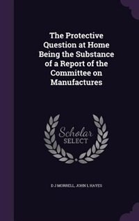 The Protective Question at Home Being the Substance of a Report of the Committee on Manufactures