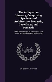The Antiquarian Itinerary, Comprising Specimens of Architecture, Monastic, Castellated, and Domestic: With Other Vestiges of Antiquity in Great Britain. Accompanied With Descriptions