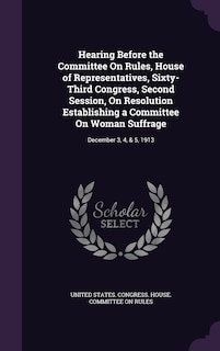 Hearing Before the Committee On Rules, House of Representatives, Sixty-Third Congress, Second Session, On Resolution Establishing a Committee On Woman Suffrage: December 3, 4, & 5, 1913