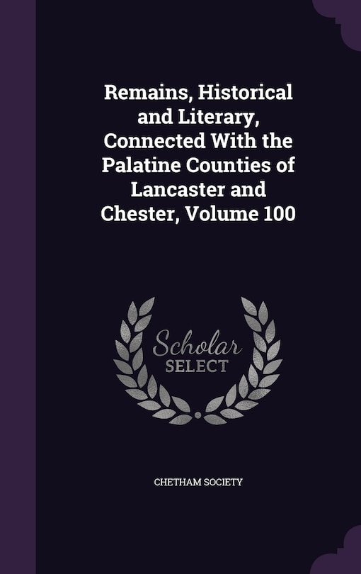 Remains, Historical and Literary, Connected With the Palatine Counties of Lancaster and Chester, Volume 100