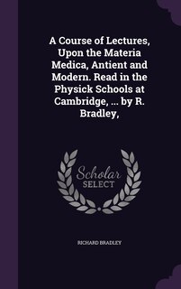 Front cover_A Course of Lectures, Upon the Materia Medica, Antient and Modern. Read in the Physick Schools at Cambridge, ... by R. Bradley,