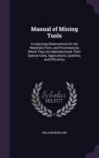 Manual of Mining Tools: Comprising Observations On the Materials From, and Processes by Which They Are Manufactured; Their de William Morgans