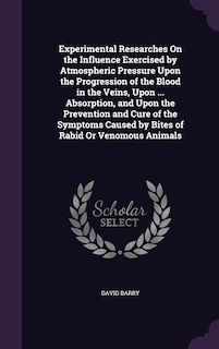 Experimental Researches On the Influence Exercised by Atmospheric Pressure Upon the Progression of the Blood in the Veins, Upon ... Absorption, and Upon the Prevention and Cure of the Symptoms Caused by Bites of Rabid Or Venomous Animals