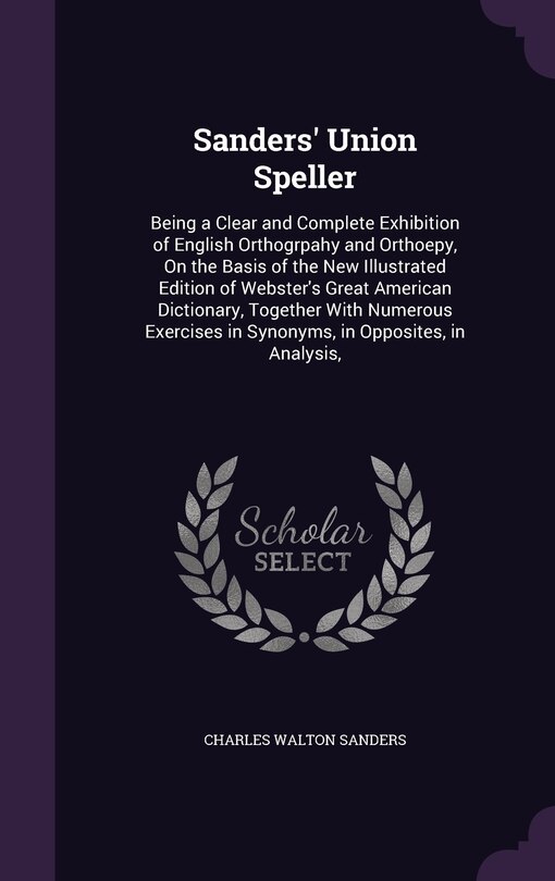 Sanders' Union Speller: Being a Clear and Complete Exhibition of English Orthogrpahy and Orthoepy, On the Basis of the New Illustrated Edition of Webster's Great American Dictionary, Together With Numerous Exercises in Synonyms, in Opposites, in Analysis,