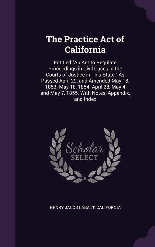 The Practice Act of California: Entitled An Act to Regulate Proceedings in Civil Cases in the Courts of Justice in This State, As Passed April 29, and Amended May 18, 1853; May 18, 1854; April 28, May 4 and May 7, 1855. With Notes, Appendix, and Index