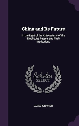 China and Its Future: In the Light of the Antecedents of the Empire, Its People, and Their Institutions