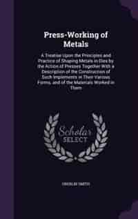 Press-Working of Metals: A Treatise Upon the Principles and Practice of Shaping Metals in Dies by the Action of Presses Toge by Oberlin Smith