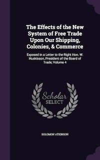 The Effects of the New System of Free Trade Upon Our Shipping, Colonies, & Commerce: Exposed in a Letter to the Right Hon. W. Huskisson, President of the Board of Trade, Volume 4