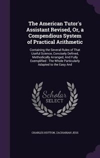 The American Tutor's Assistant Revised, Or, a Compendious System of Practical Arithmetic: Containing the Several Rules of That Useful Science, Concisely Defined, Methodically Arranged, And