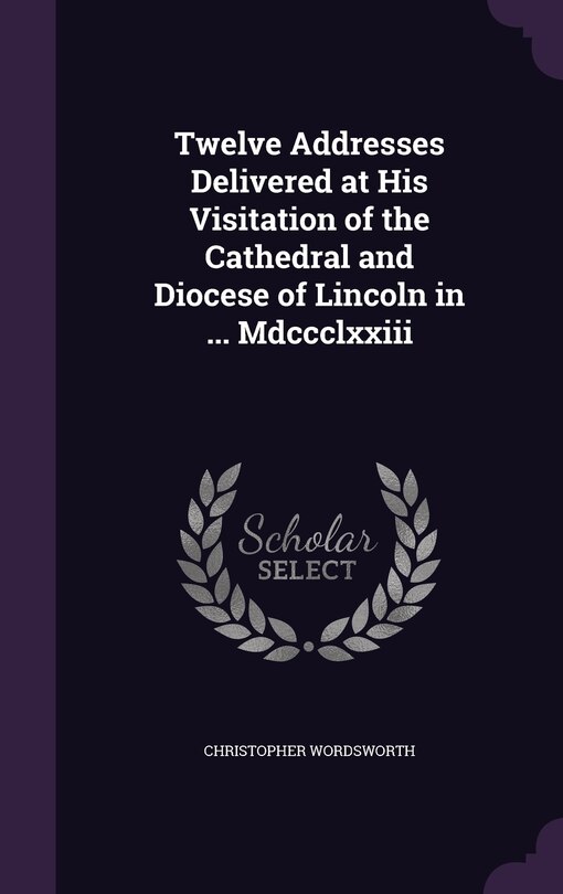 Twelve Addresses Delivered at His Visitation of the Cathedral and Diocese of Lincoln in ... Mdccclxxiii