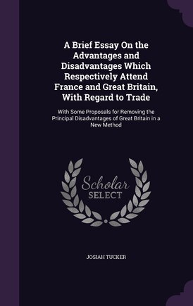 A Brief Essay On the Advantages and Disadvantages Which Respectively Attend France and Great Britain, With Regard to Trade: With Some Proposals for Removing the Principal Disadvantages of Great Britain in a New Method